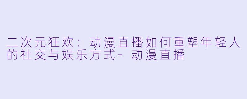 二次元狂欢:动漫直播如何重塑年轻人的社交与娱乐方式-动漫直播