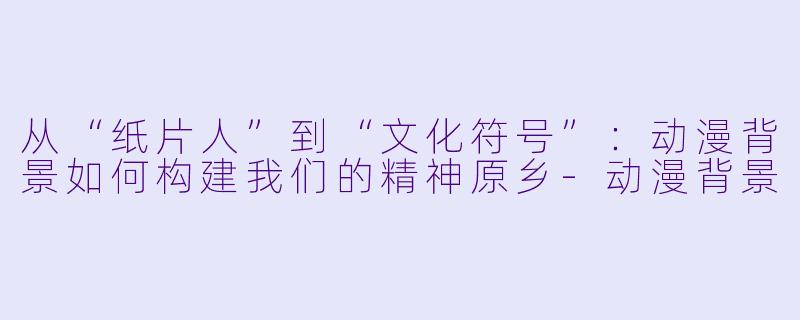从“纸片人”到“文化符号”:动漫背景如何构建我们的精神原乡-动漫背景