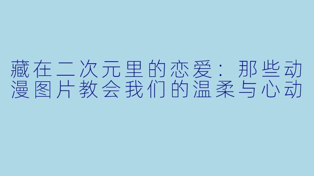藏在二次元里的恋爱：那些动漫图片教会我们的温柔与心动