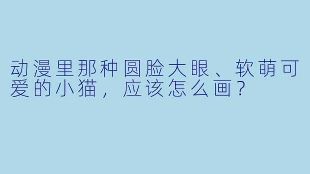 动漫里那种圆脸大眼、软萌可爱的小猫,应该怎么画?