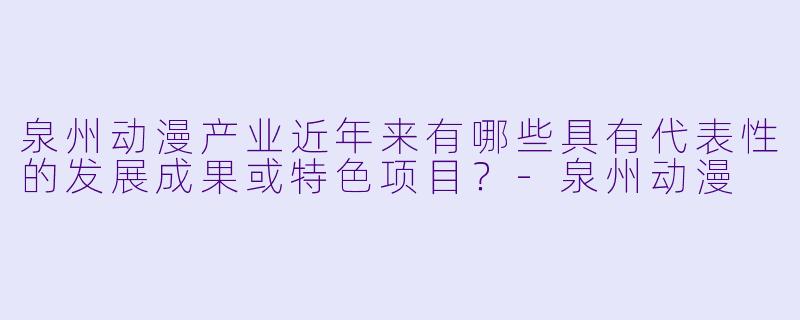 泉州动漫产业近年来有哪些具有代表X 的发展成果或特X 项目?-泉州动漫