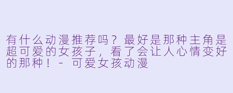 有什么动漫推荐吗?最好是那种主角是超可爱的女孩子,看了会让人心情变好的那种!-可爱女孩动漫