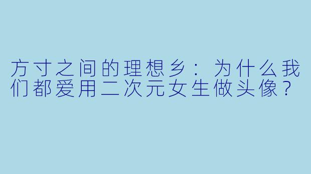 方寸之间的理想乡:为什么我们都爱用二次元女生做头像?