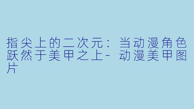 指尖上的二次元:当动漫角X 跃然于美甲之上-动漫美甲图片