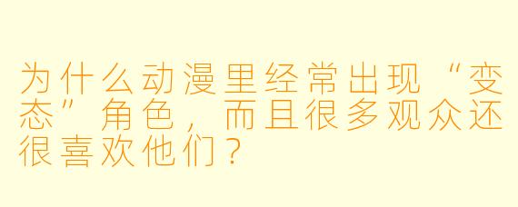 为什么动漫里经常出现“变态”角X ,而且很多观众还很喜欢他们?