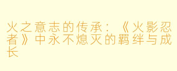 火之意志的传承:《火影忍者》中永不熄灭的羁绊与成长