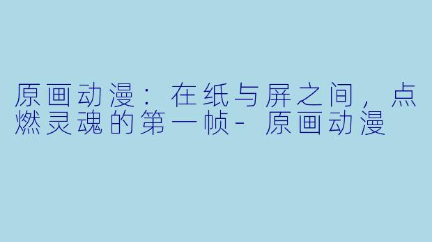 原画动漫:在纸与屏之间,点燃灵魂的第一帧-原画动漫