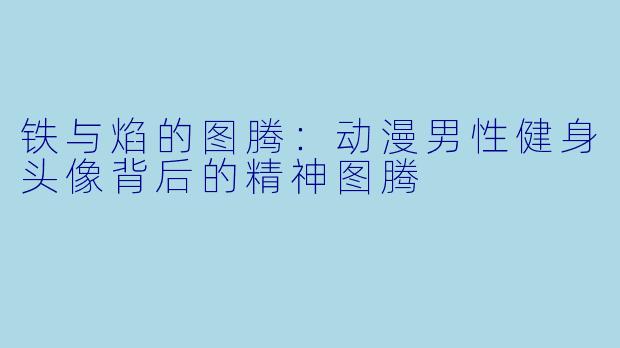 铁与焰的图腾：动漫男X  健身头像背后的精神图腾