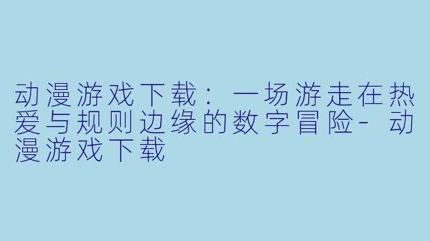 动漫游戏下载:一场游走在热爱与规则边缘的数字冒险-动漫游戏下载