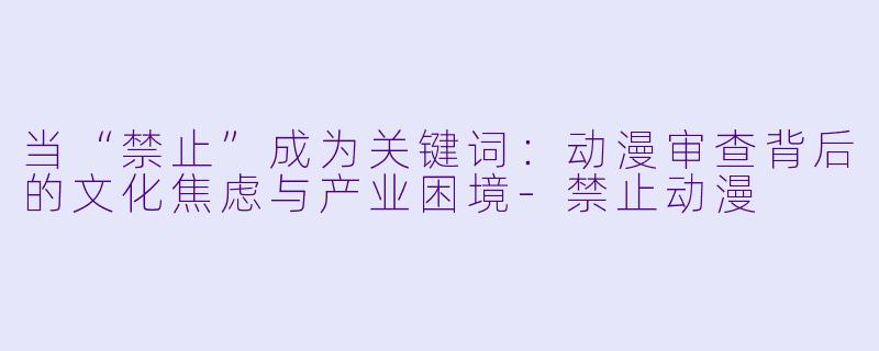 当“禁止”成为关键词:动漫审查背后的文化焦虑与产业困境-禁止动漫