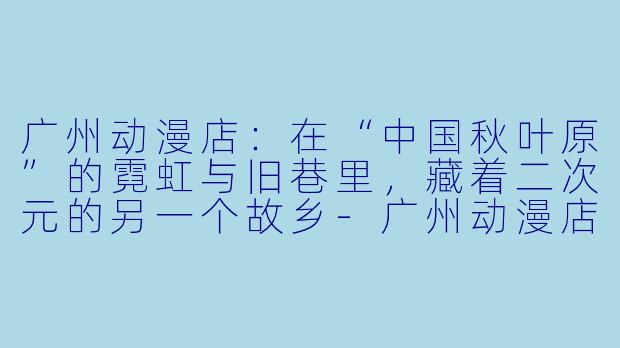 广州动漫店:在“中国秋叶原”的霓虹与旧巷里,藏着二次元的另一个故乡-广州动漫店