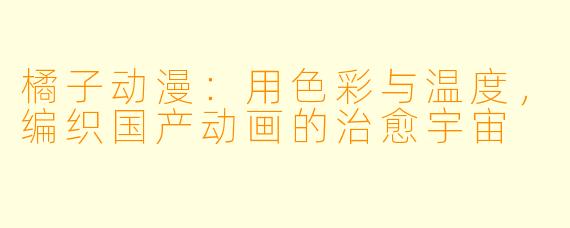 橘子动漫:用X 彩与温度,编织国产动画的治愈宇宙