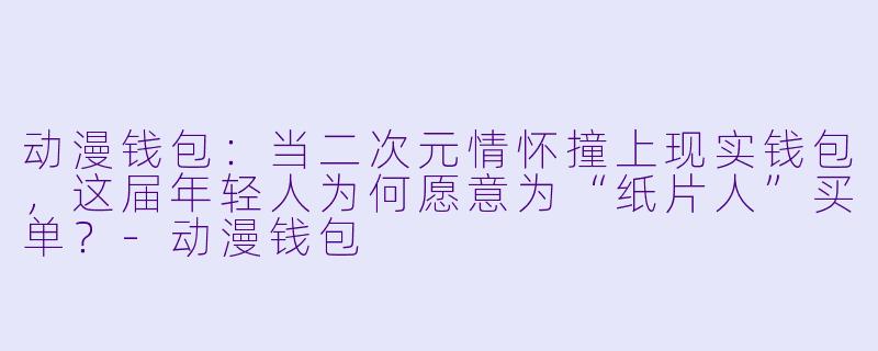 动漫钱包:当二次元情怀撞上现实钱包,这届年轻人为何愿意为“纸片人”买单?-动漫钱包