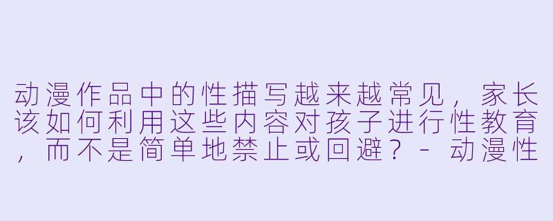 动漫作品中的X 描写越来越常见,家长该如何利用这些内容对孩子进行X 教育,而不是简单地禁止或回避?-动漫X 教育