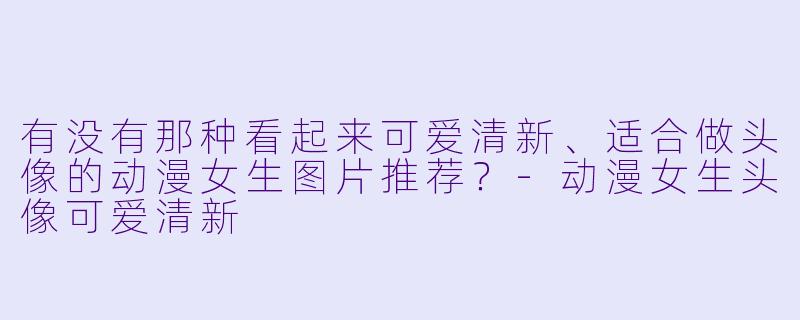 有没有那种看起来可爱清新、适合做头像的动漫女生图片推荐?-动漫女生头像可爱清新
