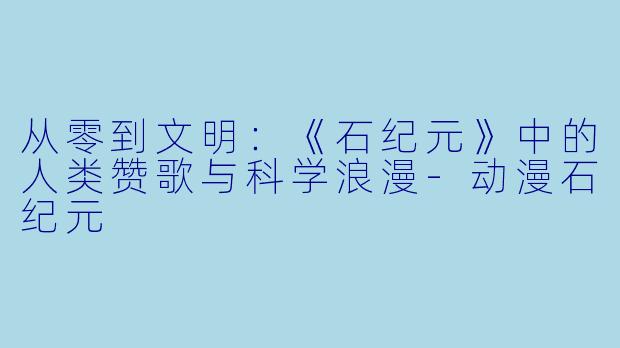 从零到文明:《石纪元》中的人类赞歌与科学浪漫-动漫石纪元