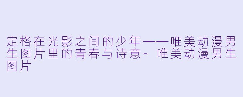 定格在光影之间的少年——唯美动漫男生图片里的青春与诗意-唯美动漫男生图片