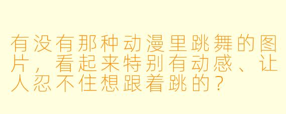 有没有那种动漫里跳舞的图片，看起来特别有动感、让人忍不住想跟着跳的？
