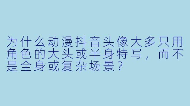 为什么动漫抖音头像大多只用角X  的大头或半身特写，而不是全身或复杂场景？