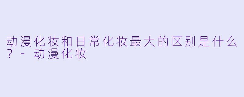 动漫化妆和日常化妆最大的区别是什么？-动漫化妆
