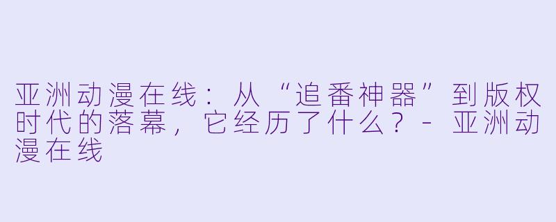 亚洲动漫在线:从“追番神器”到版权时代的落幕,它经历了什么?-亚洲动漫在线