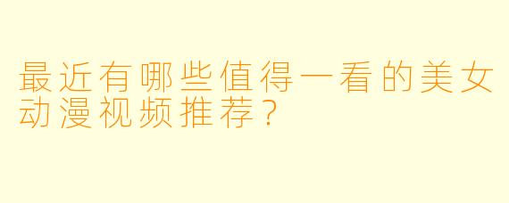 最近有哪些值得一看的美女动漫视频推荐？