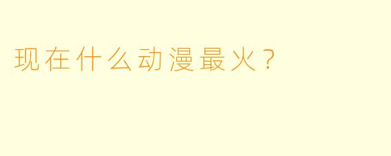 现在什么动漫最火?