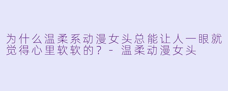 为什么温柔系动漫女头总能让人一眼就觉得心里软软的？-温柔动漫女头