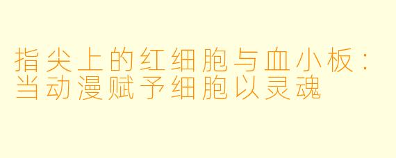 指尖上的红细胞与血小板:当动漫赋予细胞以灵魂