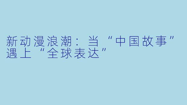 新动漫浪潮:当“中国故事”遇上“全球表达”
