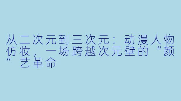从二次元到三次元:动漫人物仿妆,一场跨越次元壁的“颜”艺革命