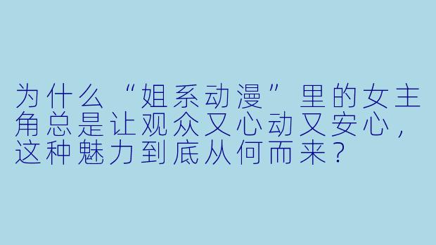为什么“姐系动漫”里的女主角总是让观众又心动又安心，这种魅力到底从何而来？