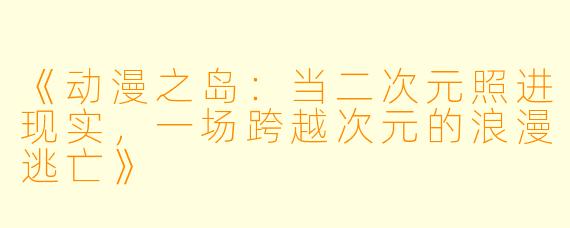 《动漫之岛:当二次元照进现实,一场跨越次元的浪漫逃亡》
