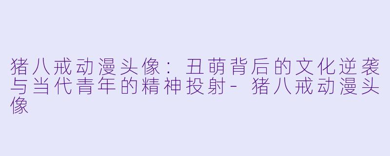 猪八戒动漫头像:丑萌背后的文化逆袭与当代青年的精神投射-猪八戒动漫头像