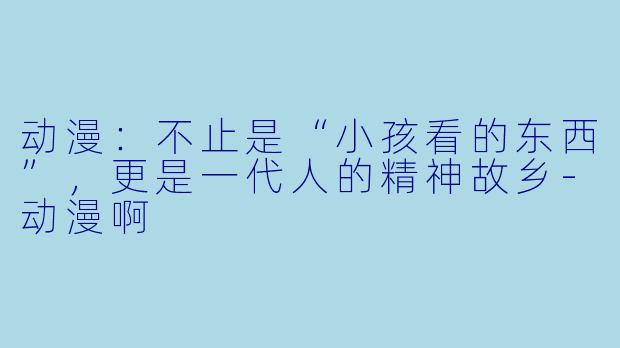 动漫:不止是“小孩看的东西”,更是一代人的精神故乡-动漫啊