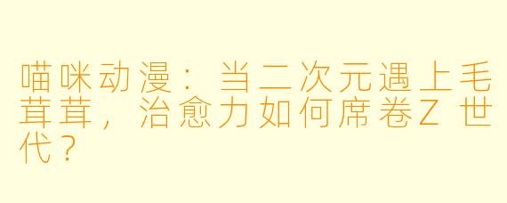 喵咪动漫:当二次元遇上毛茸茸,治愈力如何席卷Z世代?