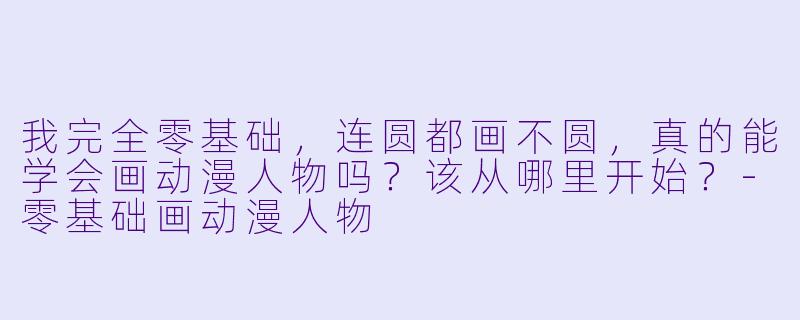 我完全零基础,连圆都画不圆,真的能学会画动漫人物吗?该从哪里开始?-零基础画动漫人物