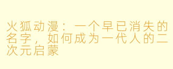 火狐动漫:一个早已消失的名字,如何成为一代人的二次元启蒙
