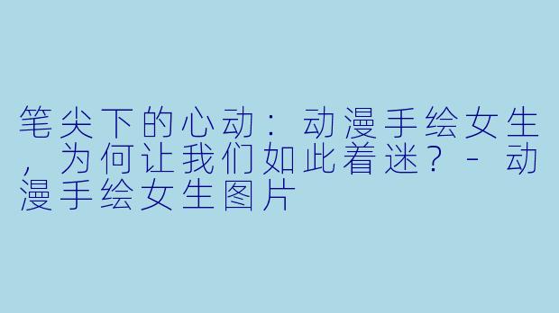笔尖下的心动:动漫手绘女生,为何让我们如此着迷?-动漫手绘女生图片