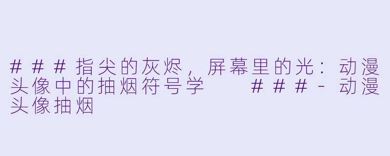 ###指尖的灰烬,屏幕里的光:动漫头像中的抽烟符号学
###-动漫头像抽烟