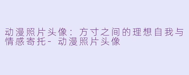 动漫照片头像：方寸之间的理想自我与情感寄托-动漫照片头像
