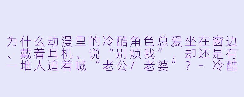 为什么动漫里的冷酷角X 总爱坐在窗边、戴着耳机、说“别烦我”,却还是有一堆人追着喊“老公/老婆”?-冷酷动漫
