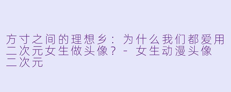 方寸之间的理想乡:为什么我们都爱用二次元女生做头像?-女生动漫头像 二次元