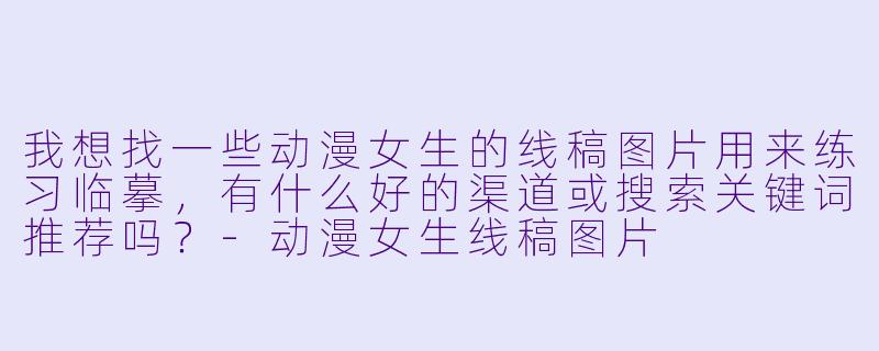 我想找一些动漫女生的线稿图片用来练习临摹,有什么好的渠道或搜索关键词推荐吗?-动漫女生线稿图片