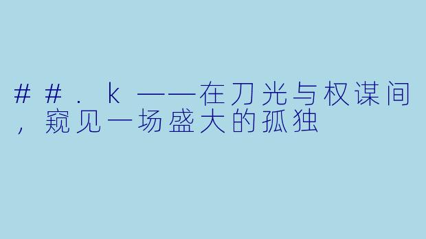 ##.k——在刀光与权谋间,窥见一场盛大的孤独
