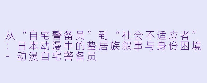 从“自宅警备员”到“社会不适应者”：日本动漫中的蛰居族叙事与身份困境-动漫自宅警备员