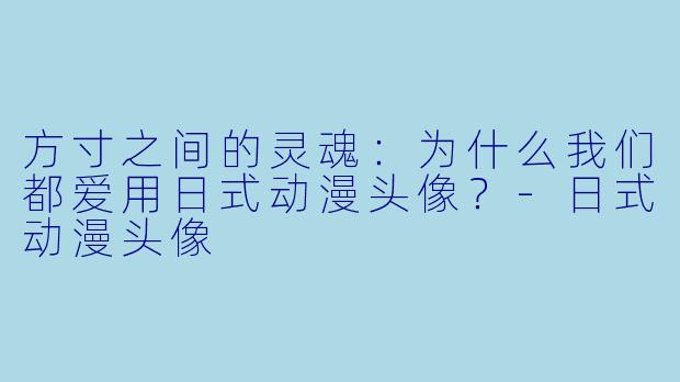 方寸之间的灵魂:为什么我们都爱用日式动漫头像?-日式动漫头像