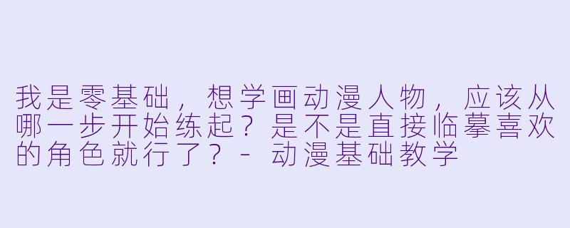 我是零基础，想学画动漫人物，应该从哪一步开始练起？是不是直接临摹喜欢的角X  就行了？-动漫基础教学