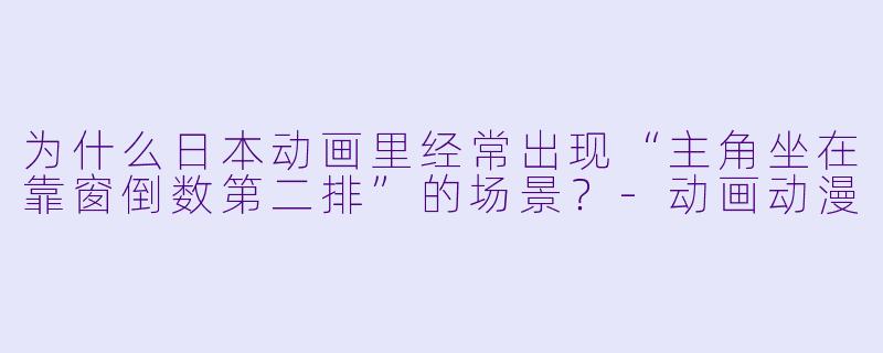 为什么日本动画里经常出现“主角坐在靠窗倒数第二排”的场景?-动画动漫