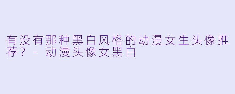 有没有那种黑白风格的动漫女生头像推荐?-动漫头像女黑白